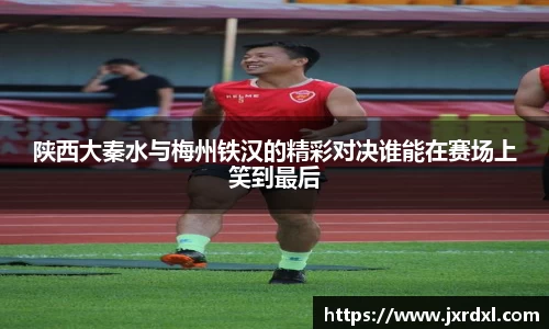 陕西大秦水与梅州铁汉的精彩对决谁能在赛场上笑到最后