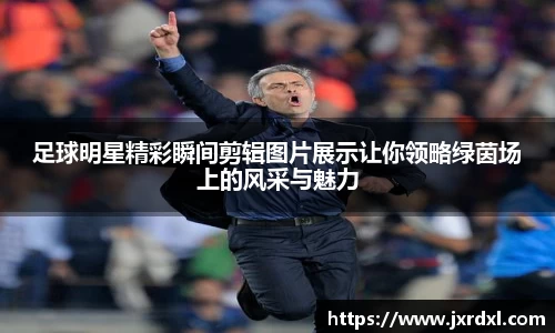 足球明星精彩瞬间剪辑图片展示让你领略绿茵场上的风采与魅力