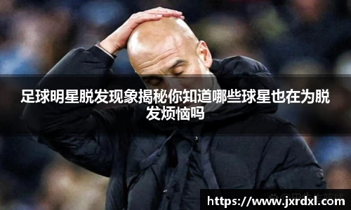 足球明星脱发现象揭秘你知道哪些球星也在为脱发烦恼吗