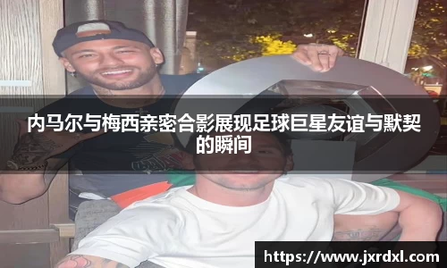 内马尔与梅西亲密合影展现足球巨星友谊与默契的瞬间