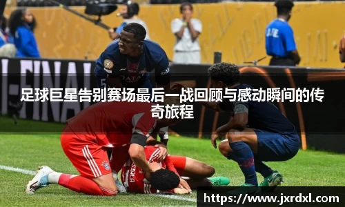 足球巨星告别赛场最后一战回顾与感动瞬间的传奇旅程