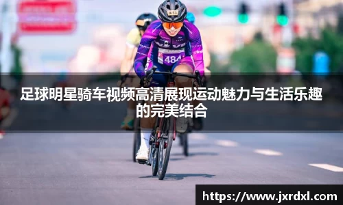 足球明星骑车视频高清展现运动魅力与生活乐趣的完美结合